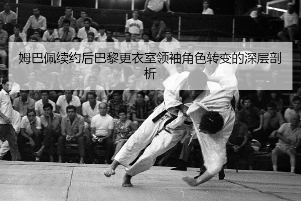 姆巴佩续约后巴黎更衣室领袖角色转变的深层剖析